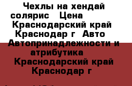 Чехлы на хендай солярис › Цена ­ 5 000 - Краснодарский край, Краснодар г. Авто » Автопринадлежности и атрибутика   . Краснодарский край,Краснодар г.